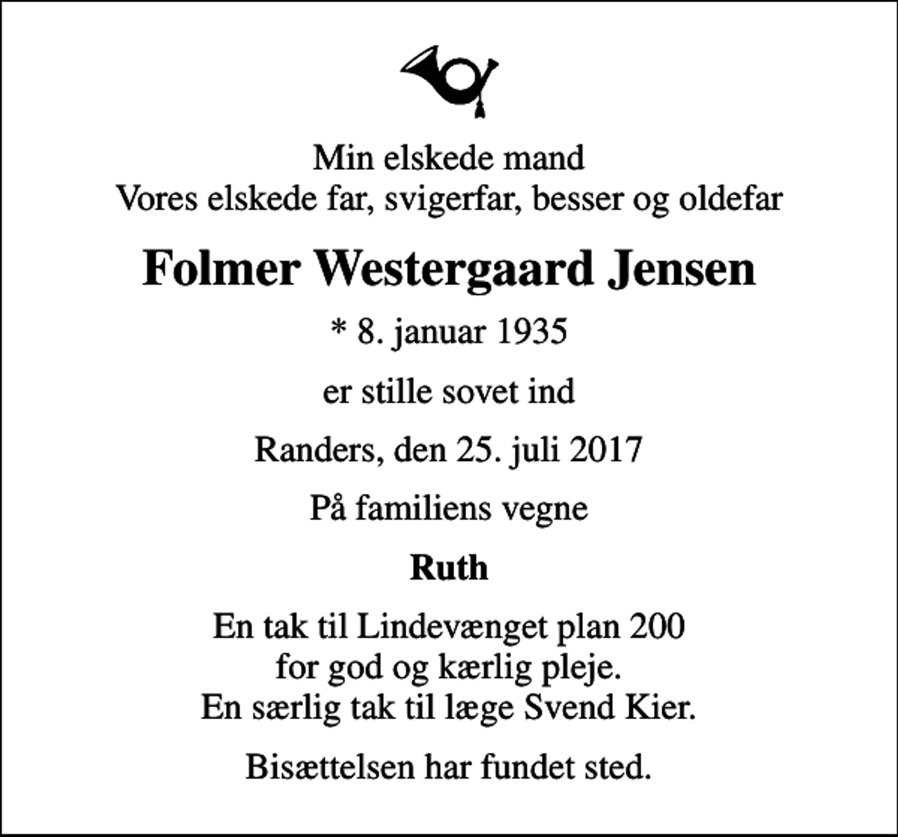 <p>Min elskede mand Vores elskede far, svigerfar, besser og oldefar<br />Folmer Westergaard Jensen<br />* 8. januar 1935<br />er stille sovet ind<br />Randers, den 25. juli 2017<br />På familiens vegne<br />Ruth<br />En tak til Lindevænget plan 200 for god og kærlig pleje. En særlig tak til læge Svend Kier.<br />Bisættelsen har fundet sted.</p>
