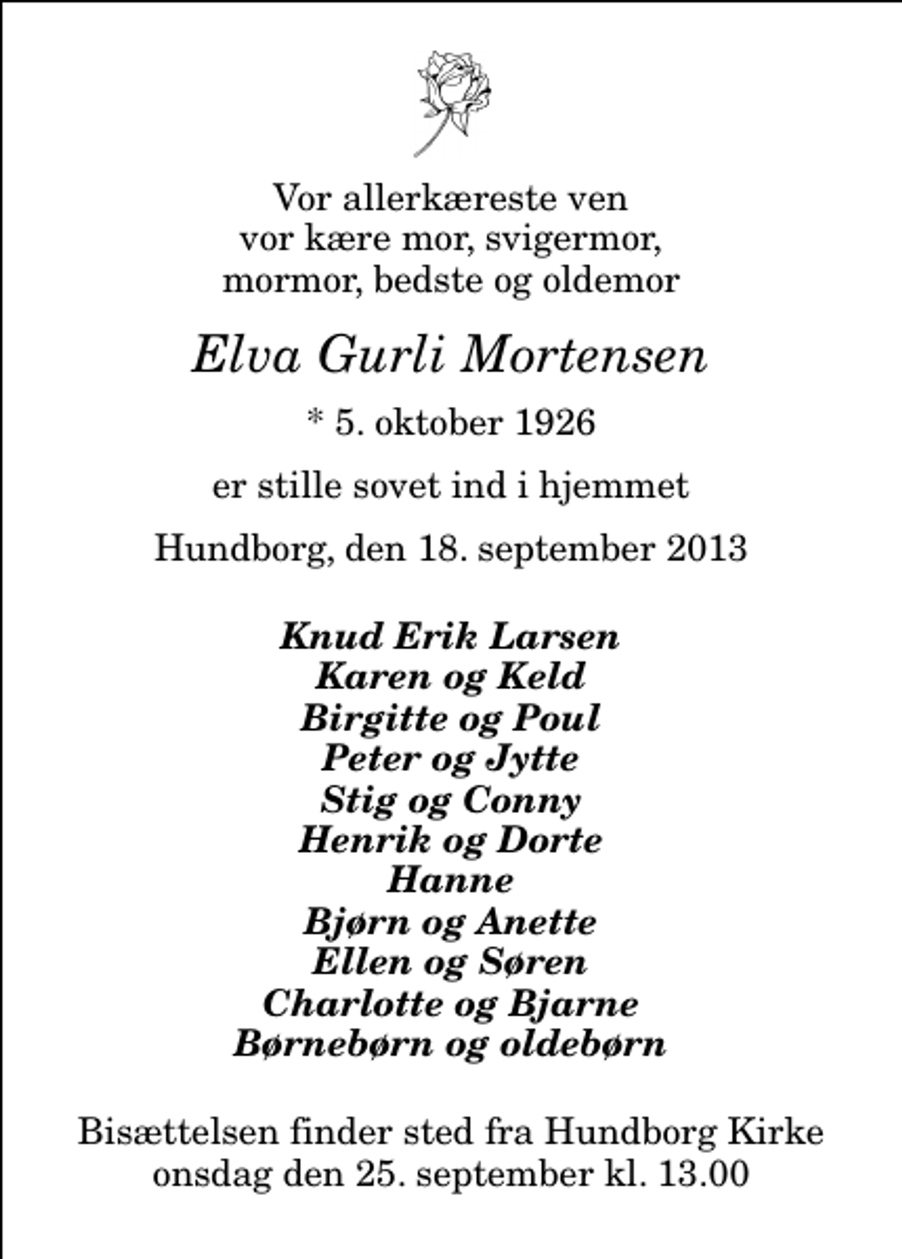 <p>Vor allerkæreste ven vor kære mor, svigermor, mormor, bedste og oldemor<br />Elva Gurli Mortensen<br />* 5. oktober 1926<br />er stille sovet ind i hjemmet<br />Hundborg, den 18. september 2013<br />Knud Erik Larsen Karen og Keld Birgitte og Poul Peter og Jytte Stig og Conny Henrik og Dorte Hanne Bjørn og Anette Ellen og Søren Charlotte og Bjarne Børnebørn og oldebørn<br />Bisættelsen finder sted fra Hundborg Kirke onsdag den 25. september kl. 13.00</p>