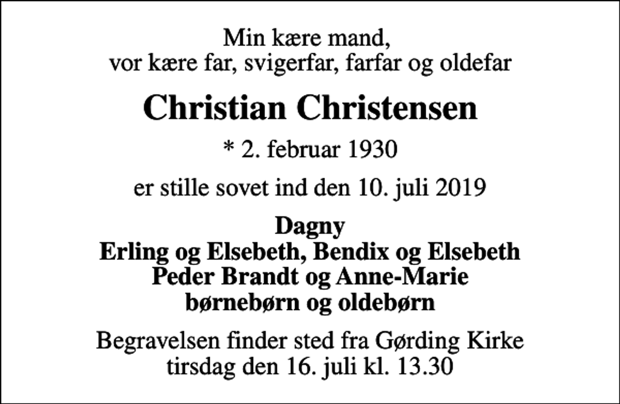 <p>Min kære mand, vor kære far, svigerfar, farfar og oldefar<br />Christian Christensen<br />* 2. februar 1930<br />er stille sovet ind den 10. juli 2019<br />Dagny Erling og Elsebeth, Bendix og Elsebeth Peder Brandt og Anne-Marie børnebørn og oldebørn<br />Begravelsen finder sted fra Gørding Kirke tirsdag den 16. juli kl. 13.30</p>
