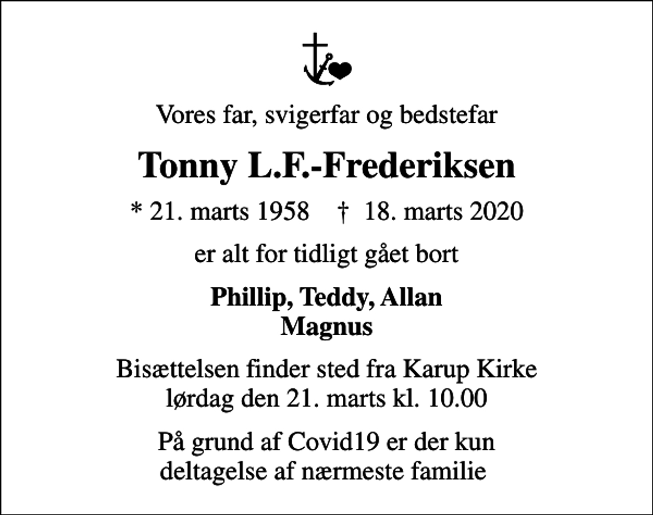 <p>Vores far, svigerfar og bedstefar<br />Tonny L.F.-Frederiksen<br />* 21. marts 1958 ✝ 18. marts 2020<br />er alt for tidligt gået bort<br />Phillip, Teddy, Allan Magnus<br />Bisættelsen finder sted fra Karup Kirke lørdag den 21. marts kl. 10.00<br />På grund af Covid19 er der kun deltagelse af nærmeste familie</p>