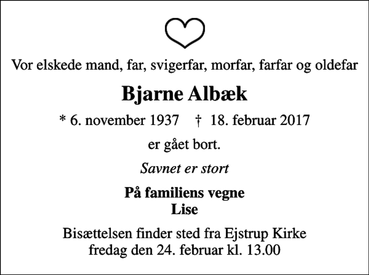 <p>Vor elskede mand, far, svigerfar, morfar, farfar og oldefar<br />Bjarne Albæk<br />* 6. november 1937 ✝ 18. februar 2017<br />er gået bort.<br />Savnet er stort<br />På familiens vegne Lise<br />Bisættelsen finder sted fra Ejstrup Kirke fredag den 24. februar kl. 13.00</p>