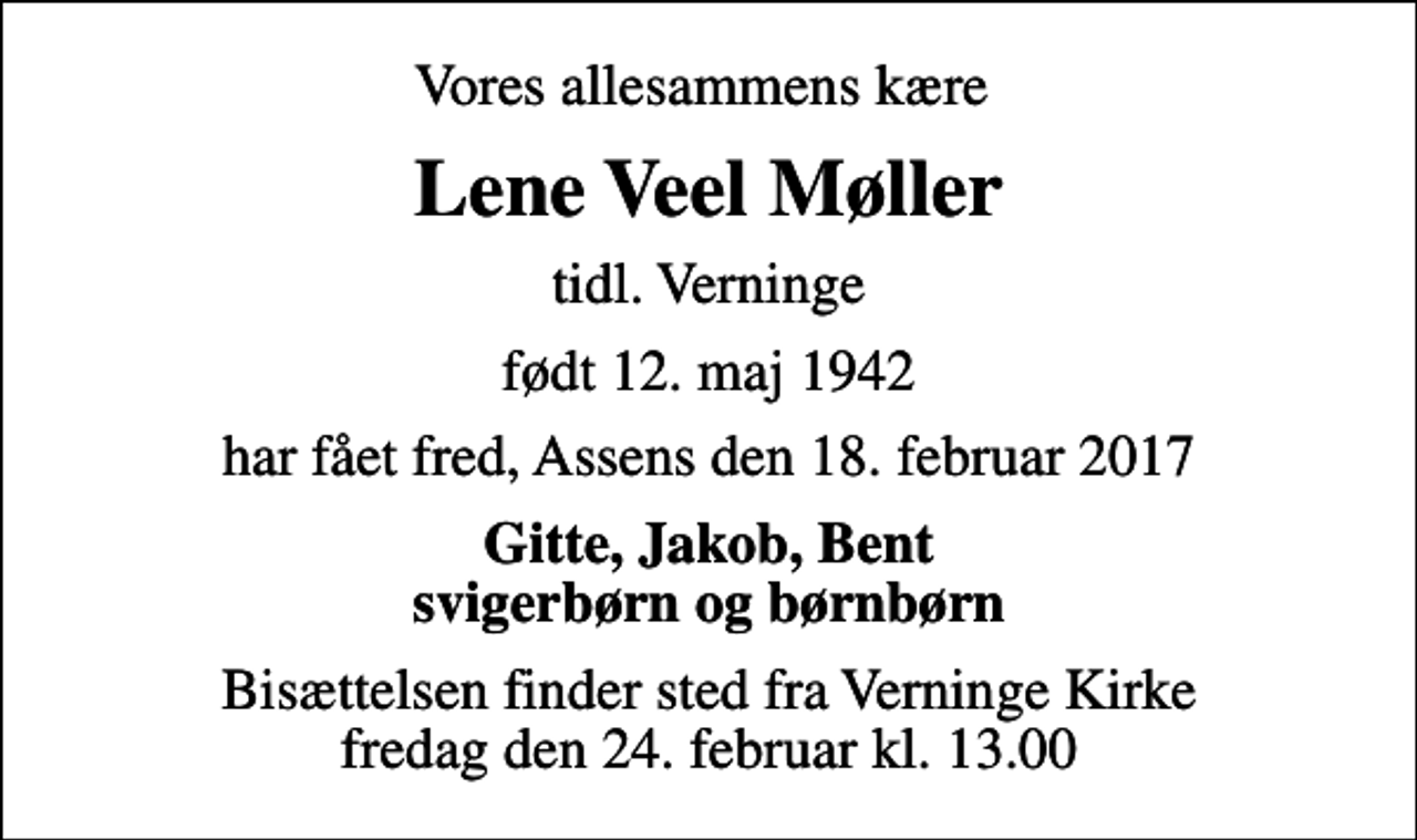 <p>Vores allesammens kære<br />Lene Veel Møller<br />tidl. Verninge<br />født 12. maj 1942<br />har fået fred, Assens den 18. februar 2017<br />Gitte, Jakob, Bent svigerbørn og børnbørn<br />Bisættelsen finder sted fra Verninge Kirke fredag den 24. februar kl. 13.00</p>