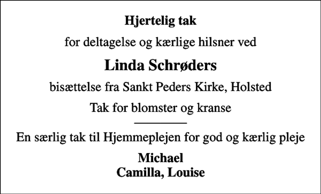 <p>Hjertelig tak<br />for deltagelse og kærlige hilsner ved<br />Linda Schrøders<br />bisættelse fra Sankt Peders Kirke, Holsted<br />Tak for blomster og kranse En særlig tak til Hjemmeplejen for god og kærlig pleje<br />Michael Camilla, Louise</p>