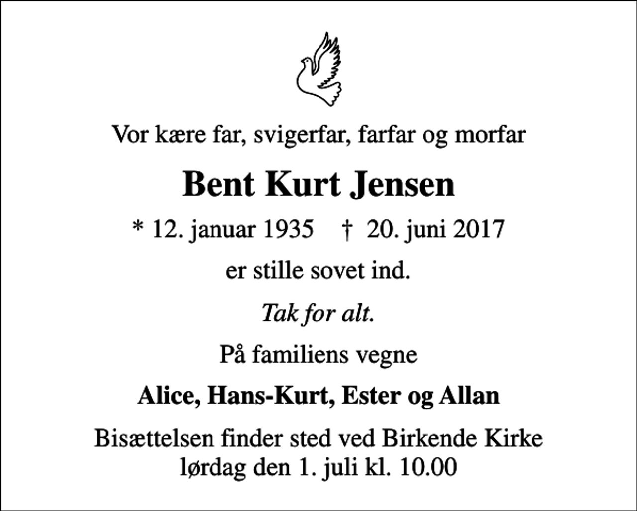 <p>Vor kære far, svigerfar, farfar og morfar<br />Bent Kurt Jensen<br />* 12. januar 1935 ✝ 20. juni 2017<br />er stille sovet ind.<br />Tak for alt.<br />På familiens vegne<br />Alice, Hans-Kurt, Ester og Allan<br />Bisættelsen finder sted ved Birkende Kirke lørdag den 1. juli kl. 10.00</p>