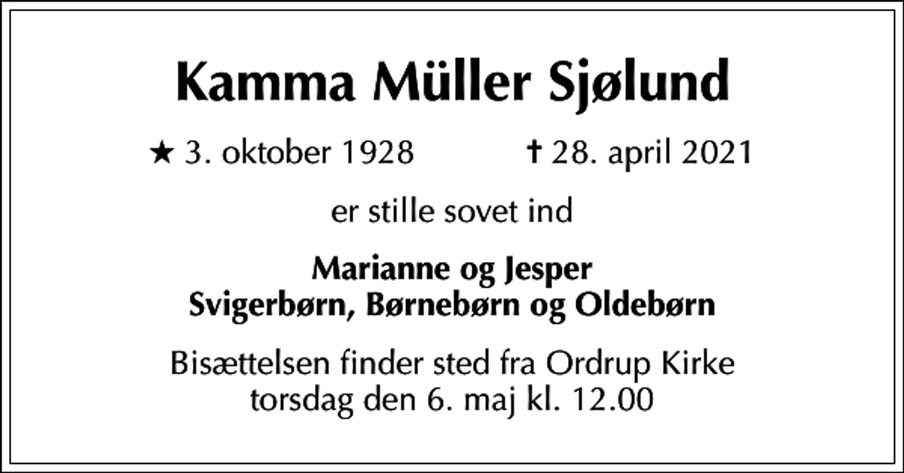 <p>Kamma Müller Sjølund<br />* 3. oktober 1928 ✝ 28. april 2021<br />er stille sovet ind<br />Marianne og Jesper Svigerbørn, Børnebørn og Oldebørn<br />Bisættelsen finder sted fra Ordrup Kirke torsdag den 6. maj kl. 12.00</p>