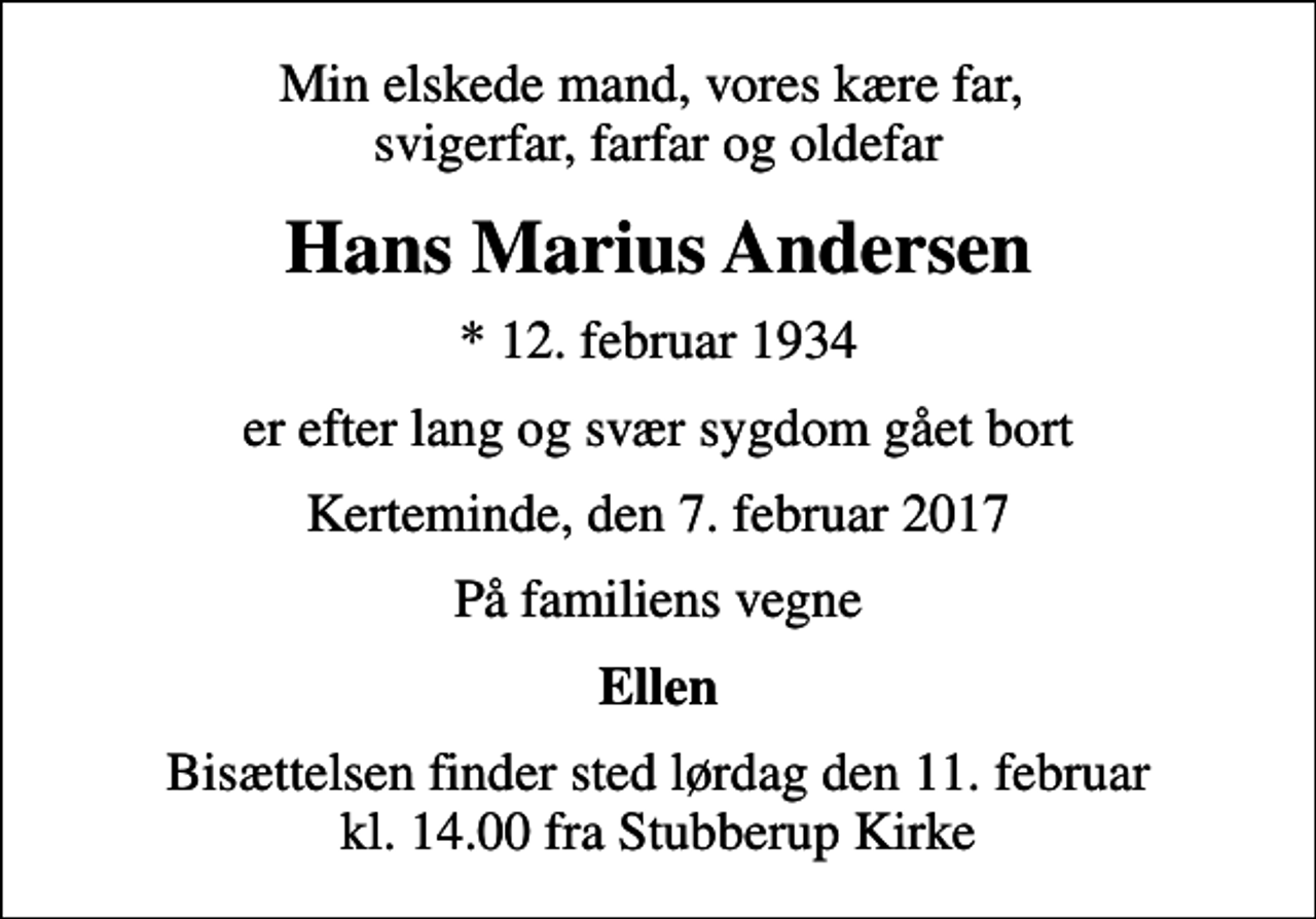 <p>Min elskede mand, vores kære far, svigerfar, farfar og oldefar<br />Hans Marius Andersen<br />* 12. februar 1934<br />er efter lang og svær sygdom gået bort<br />Kerteminde, den 7. februar 2017<br />På familiens vegne<br />Ellen<br />Bisættelsen finder sted lørdag den 11. februar kl. 14.00 fra Stubberup Kirke</p>