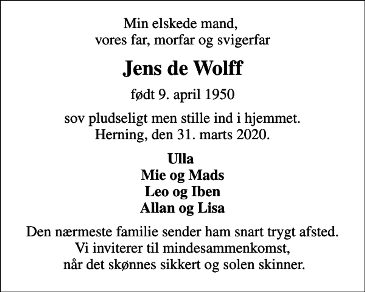 <p>Min elskede mand, vores far, morfar og svigerfar<br />Jens de Wolff<br />født 9. april 1950<br />sov pludseligt men stille ind i hjemmet. Herning, den 31. marts 2020.<br />Ulla Mie og Mads Leo og Iben Allan og Lisa<br />Den nærmeste familie sender ham snart trygt afsted. Vi inviterer til mindesammenkomst, når det skønnes sikkert og solen skinner.</p>