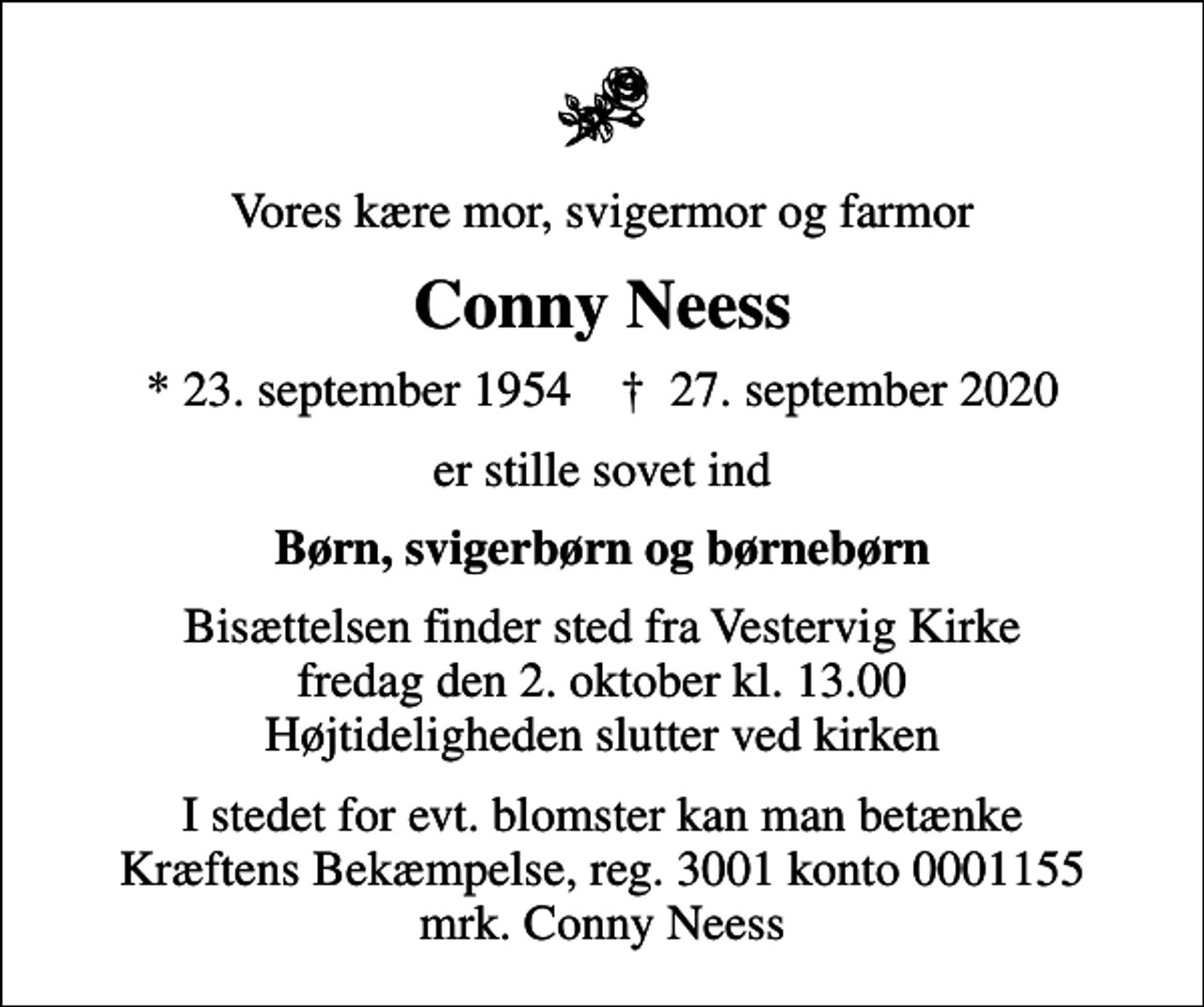<p>Vores kære mor, svigermor og farmor<br />Conny Neess<br />* 23. september 1954 ✝ 27. september 2020<br />er stille sovet ind<br />Børn, svigerbørn og børnebørn<br />Bisættelsen finder sted fra Vestervig Kirke fredag den 2. oktober kl. 13.00 Højtideligheden slutter ved kirken<br />I stedet for evt. blomster kan man betænke<br />Kræftens Bekæmpelse reg.3001konto0001155mrk. Conny<br />Neess</p>