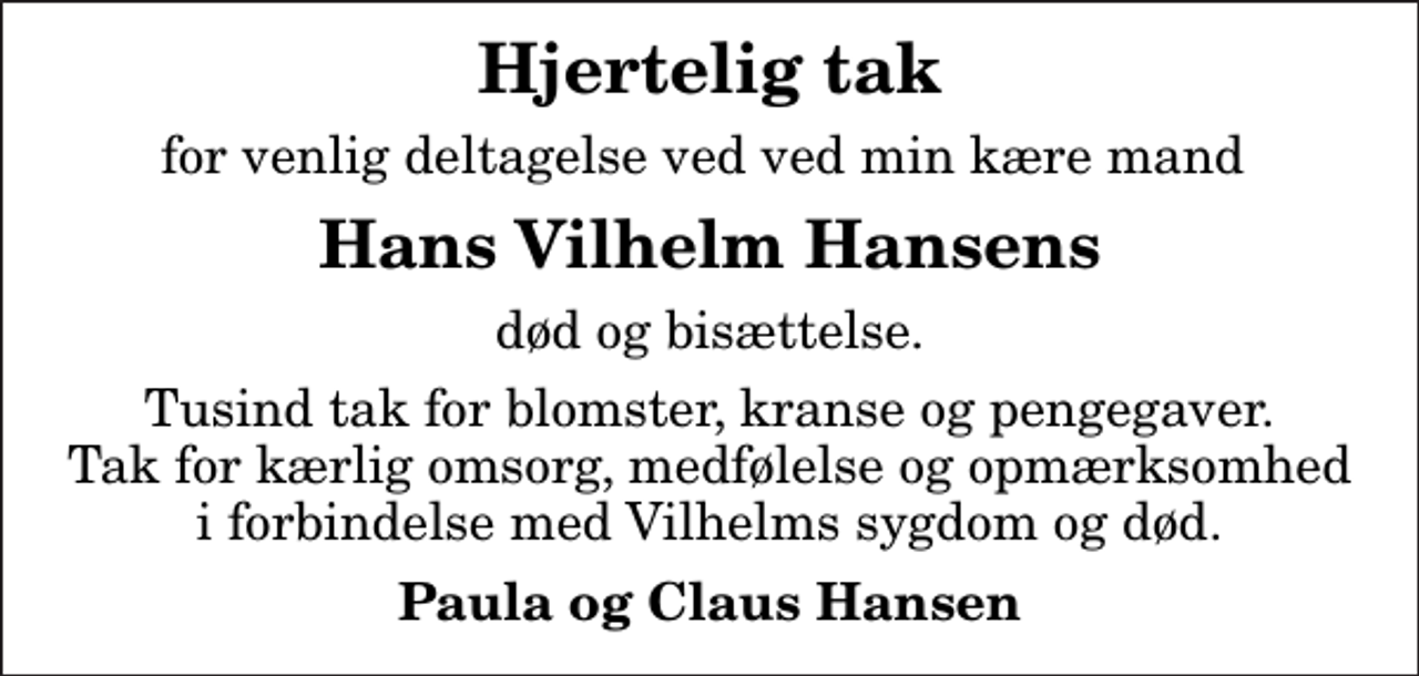 <p>Hjertelig tak<br />for venlig deltagelse ved ved min kære mand<br />Hans Vilhelm Hansens<br />død og bisættelse.<br />Tusind tak for blomster, kranse og pengegaver. Tak for kærlig omsorg, medfølelse og opmærksomhed i forbindelse med Vilhelms sygdom og død.<br />Paula og Claus Hansen</p>