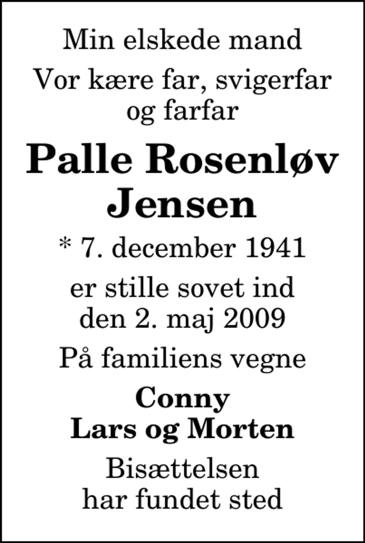 <p>Min elskede mand<br />Vor kære far, svigerfar og farfar<br />Palle Rosenløv Jensen<br />* 7. december 1941<br />er stille sovet ind den 2. maj 2009<br />På familiens vegne<br />Conny Lars og Morten<br />Bisættelsen har fundet sted</p>