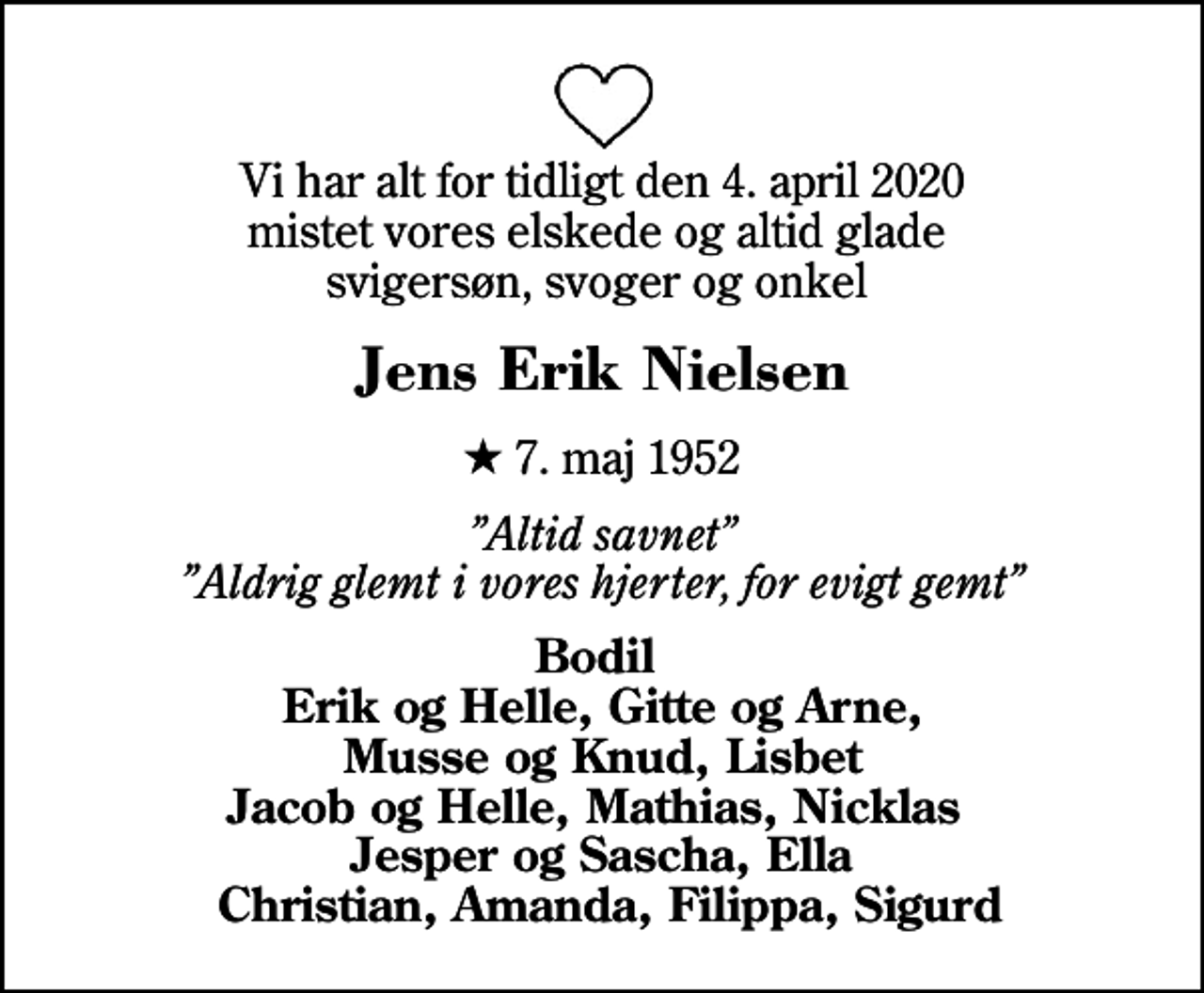 <p>Vi har alt for tidligt den 4. april 2020 mistet vores elskede og altid glade svigersøn, svoger og onkel<br />Jens Erik Nielsen<br />* 7. maj 1952<br />Altid savnet Aldrig glemt i vores hjerter, for evigt gemt<br />Bodil Erik og Helle, Gitte og Arne, Musse og Knud, Lisbet Jacob og Helle, Mathias, Nicklas Jesper og Sascha, Ella Christian, Amanda, Filippa, Sigurd</p>