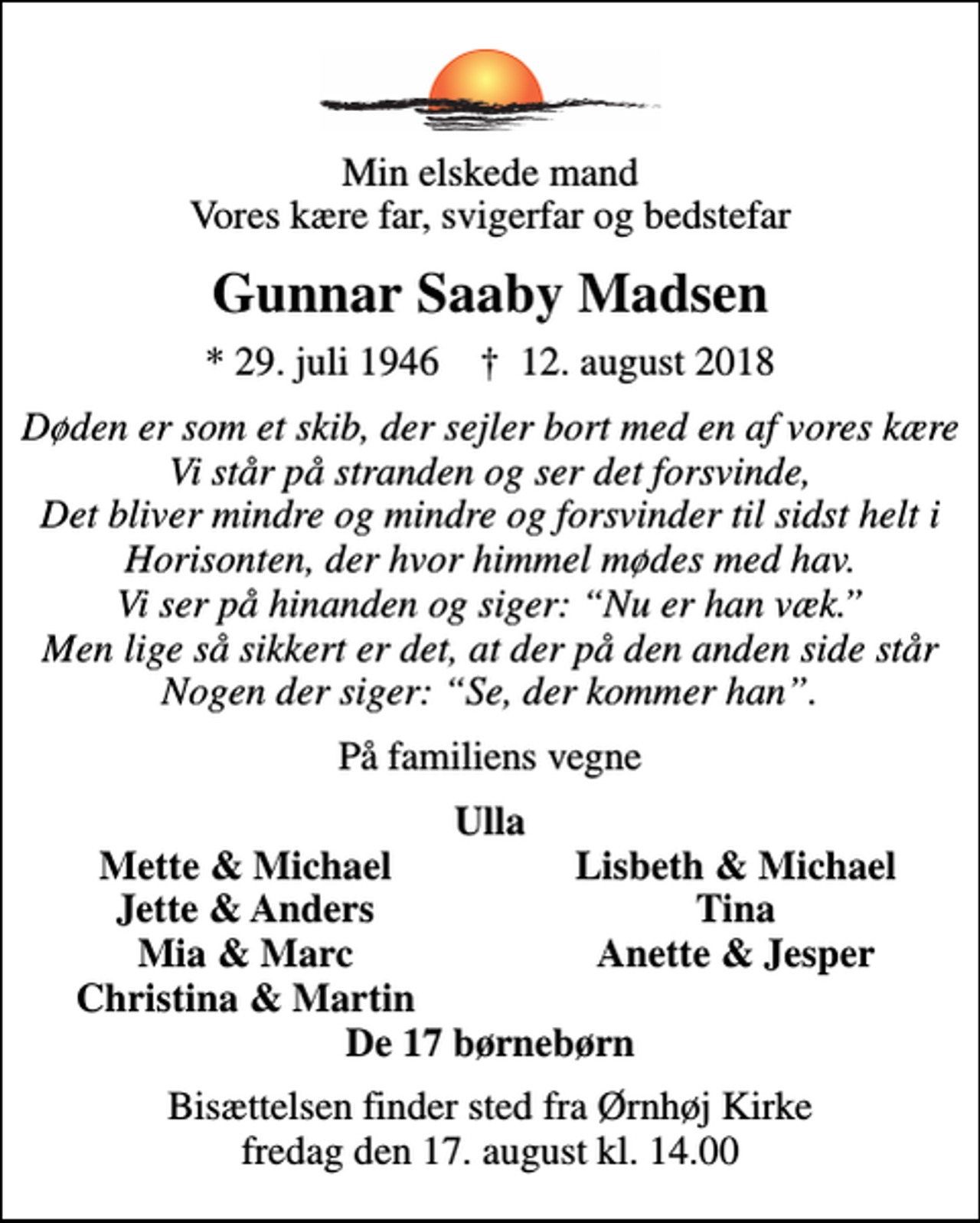 <p>Min elskede mand Vores kære far, svigerfar og bedstefar<br />Gunnar Saaby Madsen<br />* 29. juli 1946 ✝ 12. august 2018<br />Døden er som et skib, der sejler bort med en af vores kære Vi står på stranden og ser det forsvinde, Det bliver mindre og mindre og forsvinder til sidst helt i Horisonten, der hvor himmel mødes med hav. Vi ser på hinanden og siger: Nu er han væk. Men lige så sikkert er det, at der på den anden side står Nogen der siger: Se, der kommer han.<br />På familiens vegne<br />Ulla<br />Mette &amp; Michael<br />Lisbeth &amp; Michael<br />Jette &amp; Anders<br />Tina<br />Mia &amp; Marc<br />Anette &amp; Jesper<br />Christina &amp; Martin<br />Bisættelsen finder sted fra Ørnhøj Kirke fredag den 17. august kl. 14.00</p>