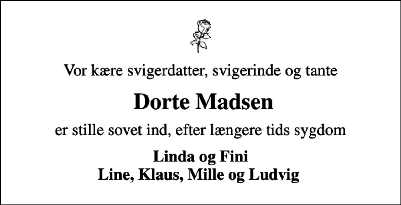 <p>Vor kære svigerdatter, svigerinde og tante<br />Dorte Madsen<br />er stille sovet ind, efter længere tids sygdom<br />Linda og Fini Line, Klaus, Mille og Ludvig</p>
