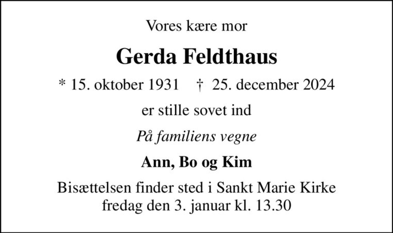 Vores kære mor
Gerda Feldthaus
* 15. oktober 1931    ✝ 25. december 2024
er stille sovet ind
På familiens vegne
Ann, Bo og Kim
Bisættelsen finder sted i Sankt Marie Kirke  fredag den 3. januar kl. 13.30