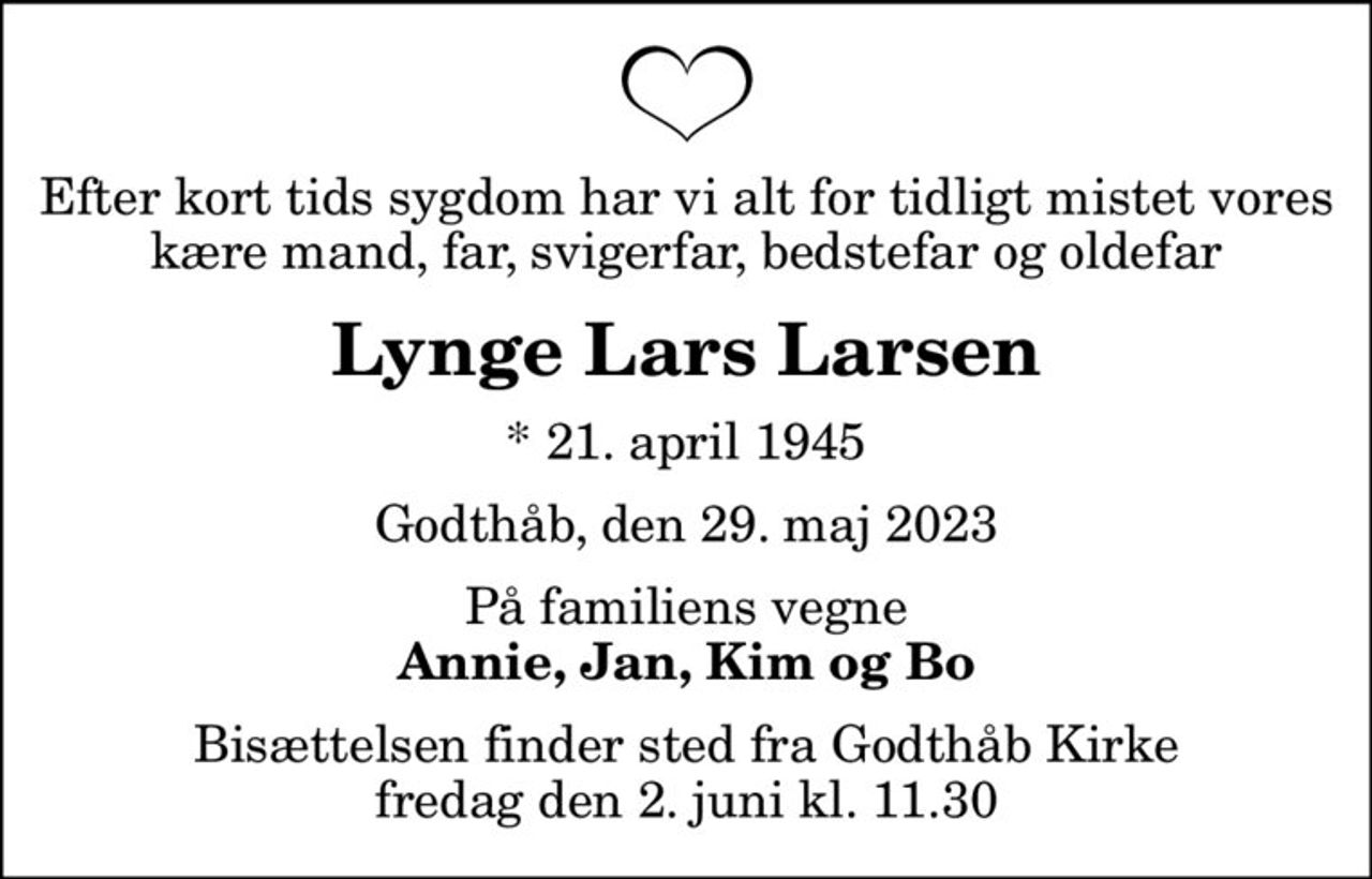 Efter kort tids sygdom har vi alt for tidligt mistet vores kære mand, far, svigerfar, bedstefar og oldefar
Lynge Lars Larsen
* 21. april 1945
Godthåb, den 29. maj 2023
På familiens vegne
Annie, Jan, Kim og Bo
Bisættelsen finder sted fra Godthåb Kirke  fredag den 2. juni kl. 11.30