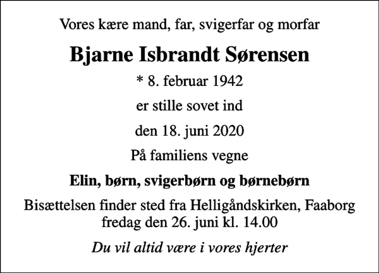 <p>Vores kære mand, far, svigerfar og morfar<br />Bjarne Isbrandt Sørensen<br />* 8. februar 1942<br />er stille sovet ind<br />den 18. juni 2020<br />På familiens vegne<br />Elin, børn, svigerbørn og børnebørn<br />Bisættelsen finder sted fra Helligåndskirken, Faaborg fredag den 26. juni kl. 14.00<br />Du vil altid være i vores hjerter</p>
