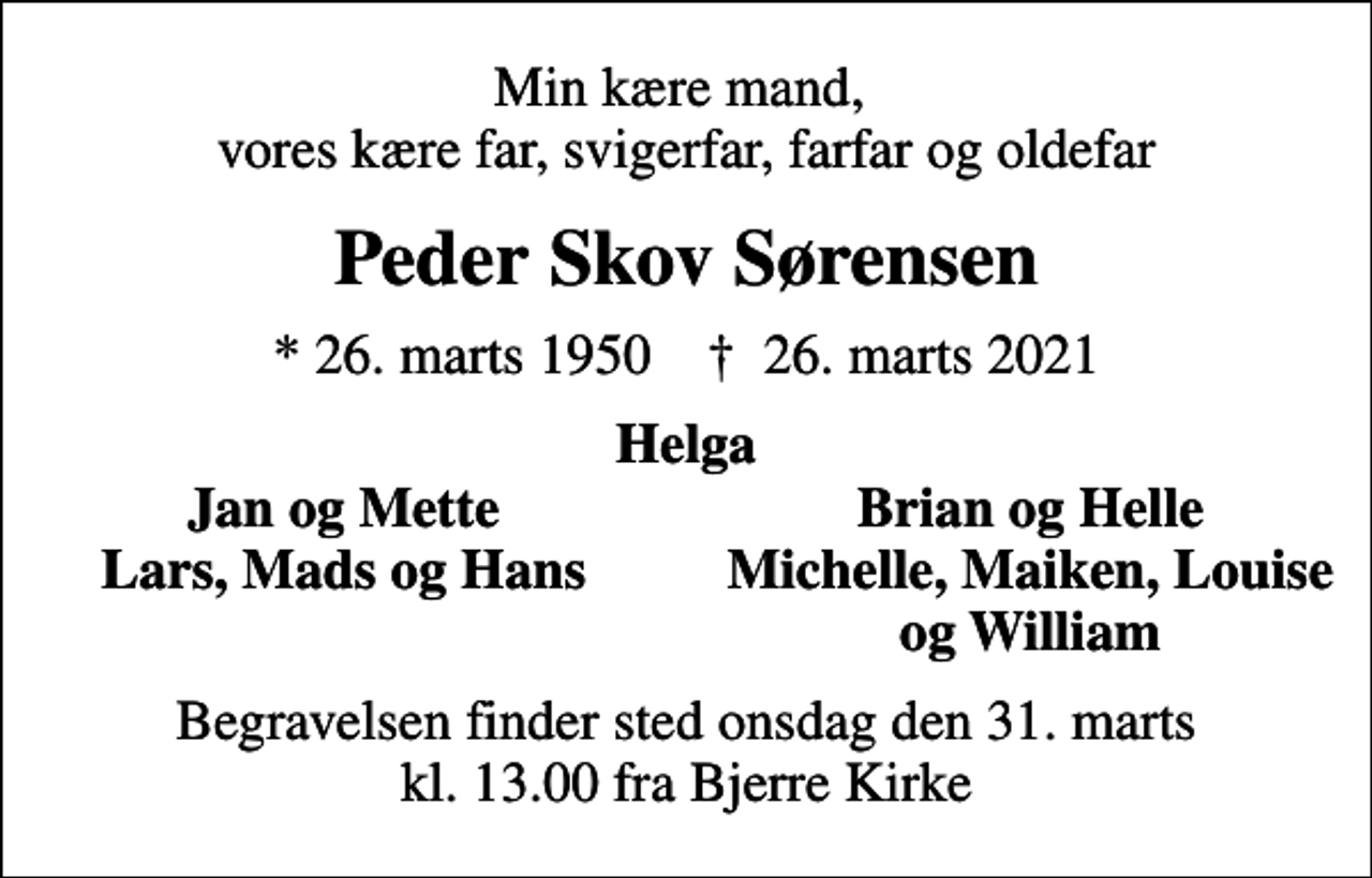 <p>Min kære mand, vores kære far, svigerfar, farfar og oldefar<br />Peder Skov Sørensen<br />* 26. marts 1950 ✝ 26. marts 2021<br />Helga<br />Jan og Mette<br />Brian og Helle<br />Lars, Mads og Hans<br />Michelle, Maiken, Louise<br />og William<br />Begravelsen finder sted onsdag den 31. marts kl. 13.00 fra Bjerre Kirke</p>