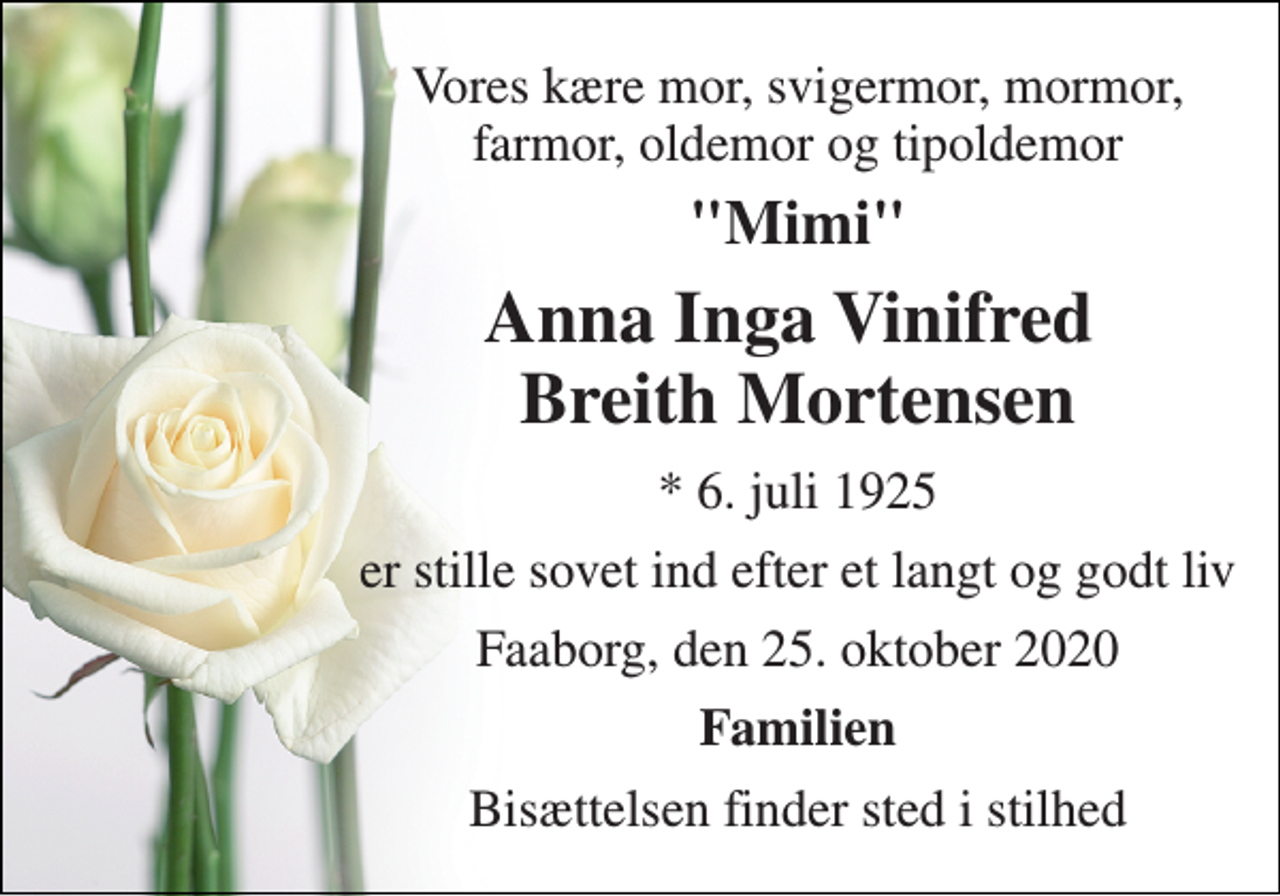 <p>Vores kære mor, svigermor, mormor, farmor, oldemor og tipoldemor<br />"Mimi"<br />Anna Inga Vinifred Breith Mortensen<br />*​ 6. juli 1925<br />er stille sovet ind efter et langt og godt liv<br />Faaborg, den 25. oktober 2020<br />Familien<br />Bisættelsen finder sted i stilhed</p>