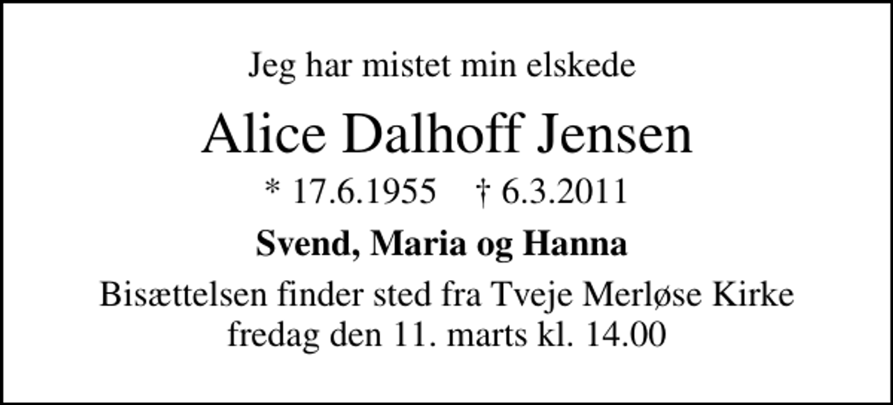 <p>Jeg har mistet min elskede<br />Alice Dalhoff Jensen<br />* 17.6.1955 ✝ 6.3.2011<br />Svend, Maria og Hanna<br />Bisættelsen finder sted fra Tveje Merløse Kirke fredag den 11. marts kl. 14.00</p>