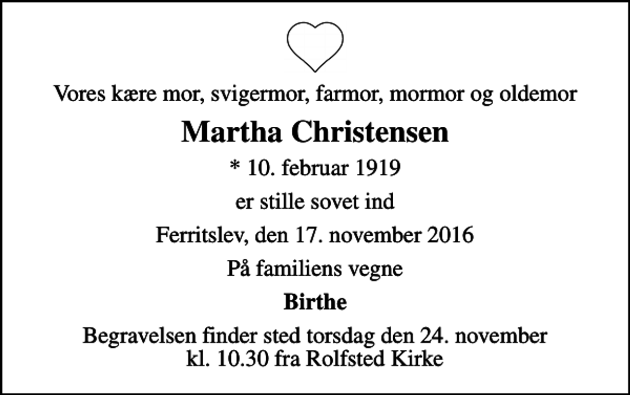 <p>Vores kære mor, svigermor, farmor, mormor og oldemor<br />Martha Christensen<br />* 10. februar 1919<br />er stille sovet ind<br />Ferritslev, den 17. november 2016<br />På familiens vegne<br />Birthe<br />Begravelsen finder sted torsdag den 24. november kl. 10.30 fra Rolfsted Kirke</p>