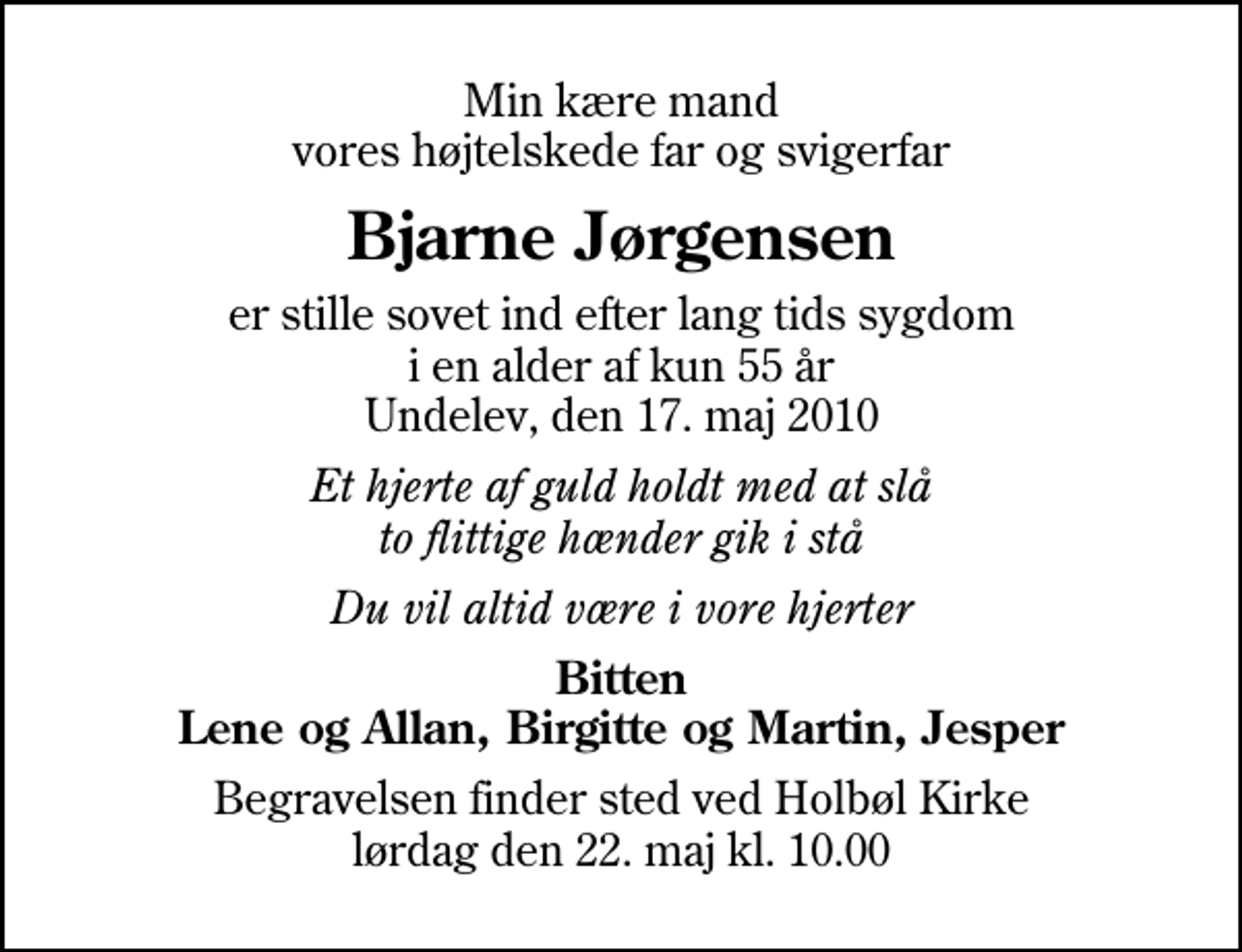 <p>Min kære mand vores højtelskede far og svigerfar<br />Bjarne Jørgensen<br />er stille sovet ind efter lang tids sygdom i en alder af kun 55 år Undelev, den 17. maj 2010<br />Et hjerte af guld holdt med at slå to flittige hænder gik i stå<br />Du vil altid være i vore hjerter<br />Bitten Lene og Allan, Birgitte og Martin, Jesper<br />Begravelsen finder sted ved Holbøl Kirke lørdag den 22. maj kl. 10.00</p>