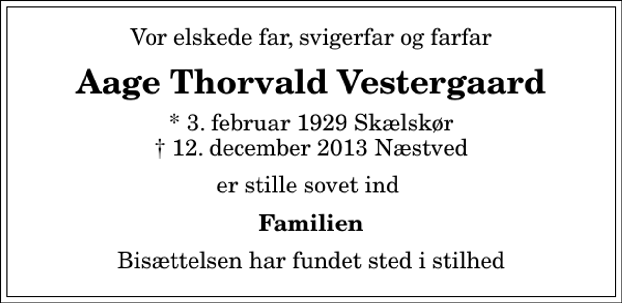 <p>Vor elskede far, svigerfar og farfar<br />Aage Thorvald Vestergaard<br />* 3. februar 1929 Skælskør<br />✝ 12. december 2013 Næstved<br />er stille sovet ind<br />Familien<br />Bisættelsen har fundet sted i stilhed</p>