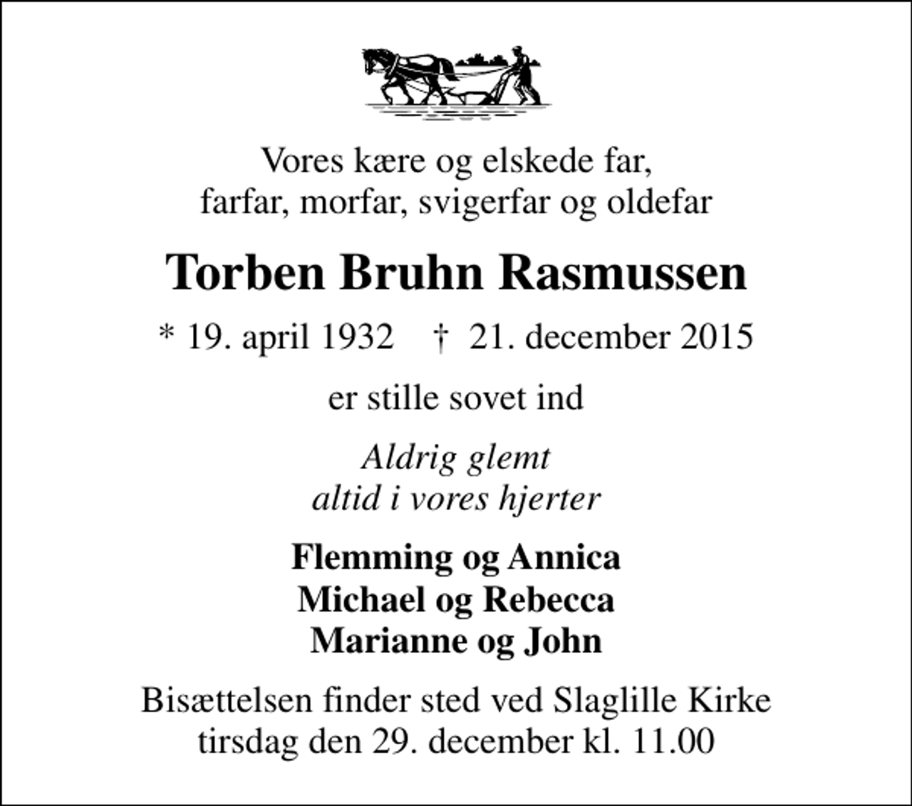 <p>Vores kære og elskede far, farfar, morfar, svigerfar og oldefar<br />Torben Bruhn Rasmussen<br />* 19. april 1932 ✝ 21. december 2015<br />er stille sovet ind<br />Aldrig glemt altid i vores hjerter<br />Flemming og Annica Michael og Rebecca Marianne og John<br />Bisættelsen finder sted ved Slaglille Kirke tirsdag den 29. december kl. 11.00</p>