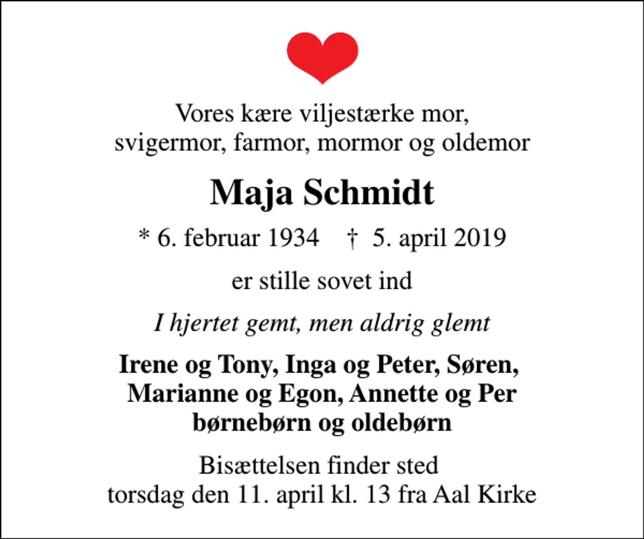 <p>Vores kære viljestærke mor, svigermor, farmor, mormor og oldemor<br />Maja Schmidt<br />* 6. februar 1934 ✝ 5. april 2019<br />er stille sovet ind<br />I hjertet gemt, men aldrig glemt<br />Irene og Tony, Inga og Peter, Søren, Marianne og Egon, Annette og Per børnebørn og oldebørn<br />Bisættelsen finder sted torsdag den 11. april kl. 13 fra Aal Kirke</p>