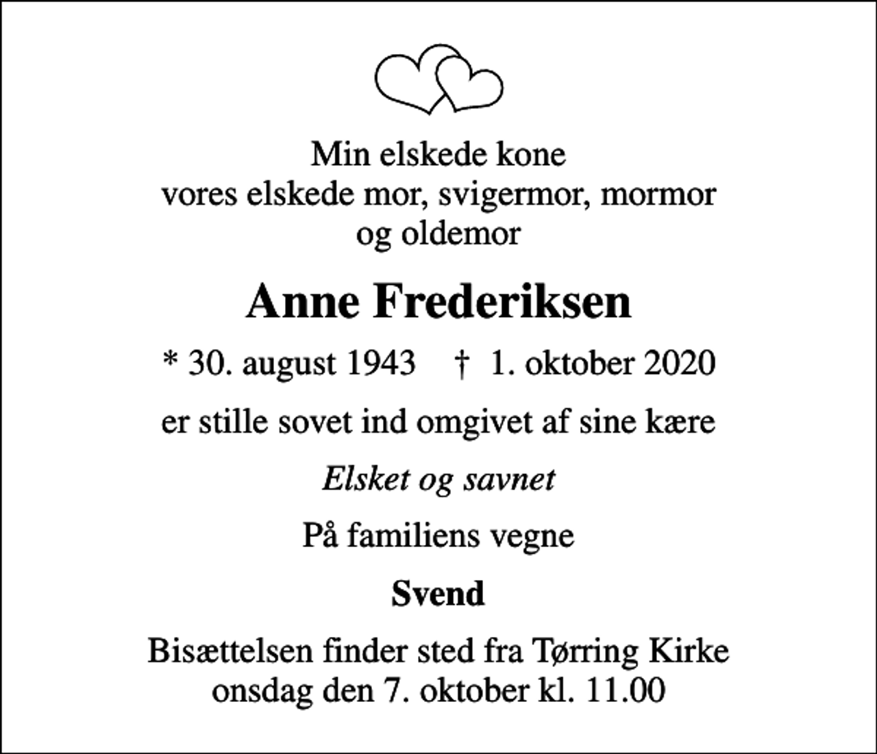 <p>Min elskede kone vores elskede mor, svigermor, mormor og oldemor<br />Anne Frederiksen<br />* 30. august 1943 ✝ 1. oktober 2020<br />er stille sovet ind omgivet af sine kære<br />Elsket og savnet<br />På familiens vegne<br />Svend<br />Bisættelsen finder sted fra Tørring Kirke onsdag den 7. oktober kl. 11.00</p>