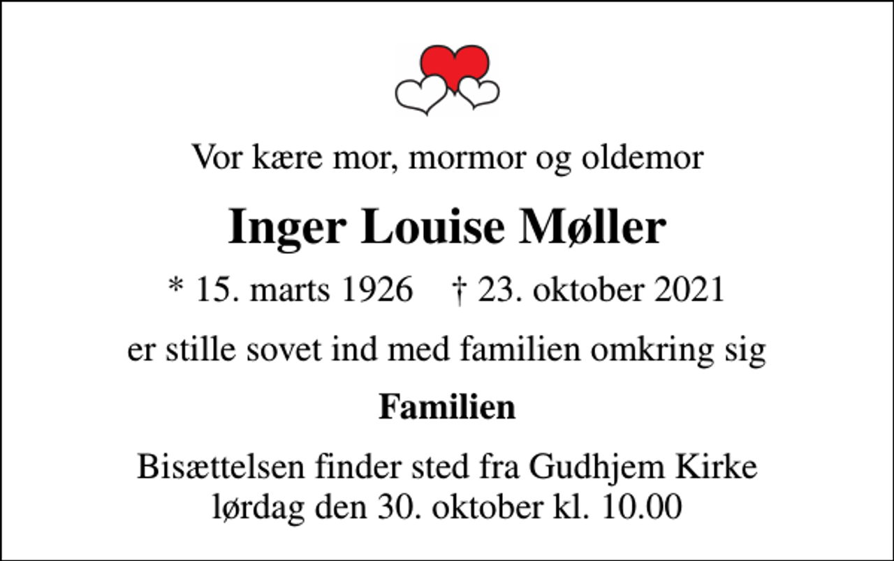<p>Vor kære mor, mormor og oldemor<br />Inger Louise Møller<br />* 15. marts 1926 ✝ 23. oktober 2021<br />er stille sovet ind med familien omkring sig<br />Familien<br />Bisættelsen finder sted fra Gudhjem Kirke lørdag den 30. oktober kl. 10.00</p>
