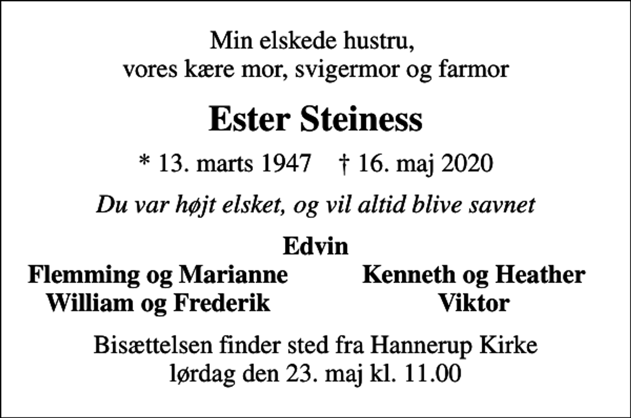 <p>Min elskede hustru, vores kære mor, svigermor og farmor<br />Ester Steiness<br />* 13. marts 1947 ✝ 16. maj 2020<br />Du var højt elsket, og vil altid blive savnet<br />Edvin<br />Flemming og Marianne<br />Kenneth og Heather<br />William og Frederik<br />Viktor<br />Bisættelsen finder sted fra Hannerup Kirke lørdag den 23. maj kl. 11.00</p>