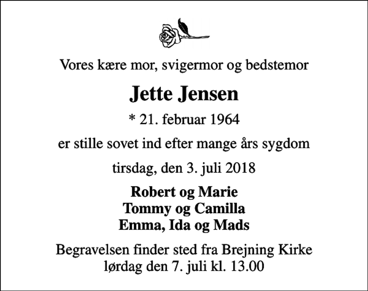 <p>Vores kære mor, svigermor og bedstemor<br />Jette Jensen<br />* 21. februar 1964<br />er stille sovet ind efter mange års sygdom<br />tirsdag, den 3. juli 2018<br />Robert og Marie Tommy og Camilla Emma, Ida og Mads<br />Begravelsen finder sted fra Brejning Kirke lørdag den 7. juli kl. 13.00</p>