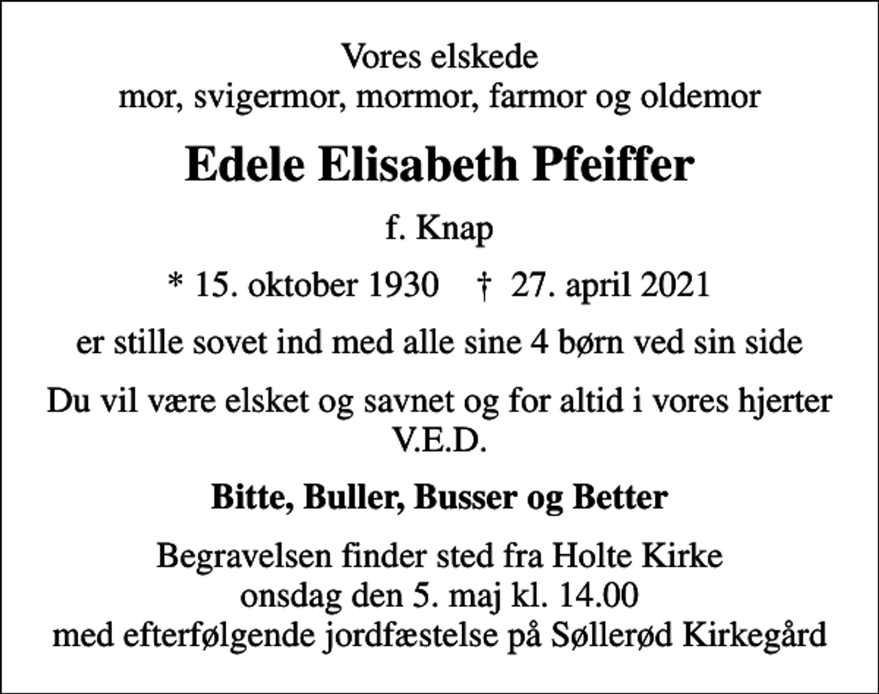 <p>Vores elskede mor, svigermor, mormor, farmor og oldemor<br />Edele Elisabeth Pfeiffer<br />f. Knap<br />* 15. oktober 1930 ✝ 27. april 2021<br />er stille sovet ind med alle sine 4 børn ved sin side<br />Du vil være elsket og savnet og for altid i vores hjerter V.E.D.<br />Bitte, Buller, Busser og Better<br />Begravelsen finder sted fra Holte Kirke onsdag den 5. maj kl. 14.00 med efterfølgende jordfæstelse på Søllerød Kirkegård</p>