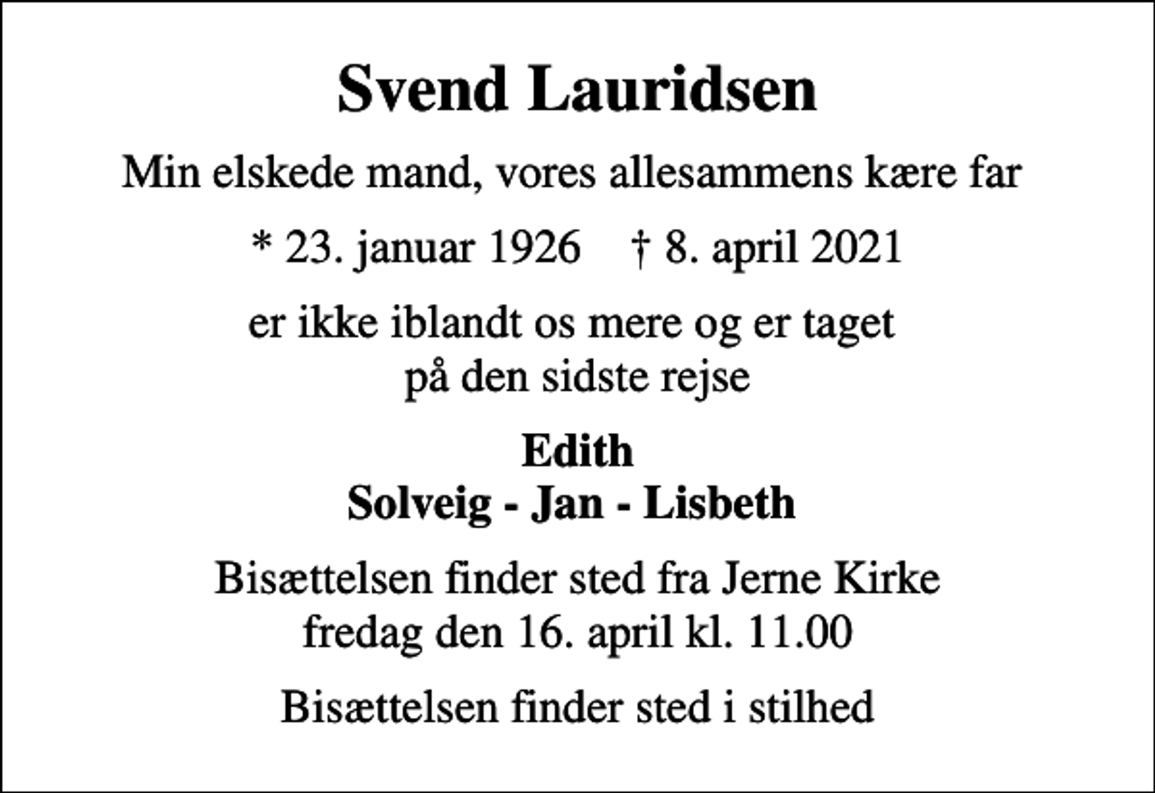 <p>Svend Lauridsen<br />Min elskede mand, vores allesammens kære far<br />* 23. januar 1926 ✝ 8. april 2021<br />er ikke iblandt os mere og er taget på den sidste rejse<br />Edith Solveig - Jan - Lisbeth<br />Bisættelsen finder sted fra Jerne Kirke fredag den 16. april kl. 11.00<br />Bisættelsen finder sted i stilhed</p>