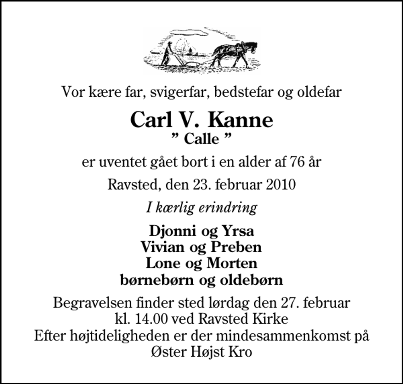 <p>Vor kære far, svigerfar, bedstefar og oldefar<br />Carl V. Kanne<br />Calle<br />er uventet gået bort i en alder af 76 år<br />Ravsted, den 23. februar 2010<br />I kærlig erindring<br />Djonni og Yrsa Vivian og Preben Lone og Morten børnebørn og oldebørn<br />Begravelsen finder sted lørdag den 27. februar kl. 14.00 ved Ravsted Kirke Efter højtideligheden er der mindesammenkomst på Øster Højst Kro</p>