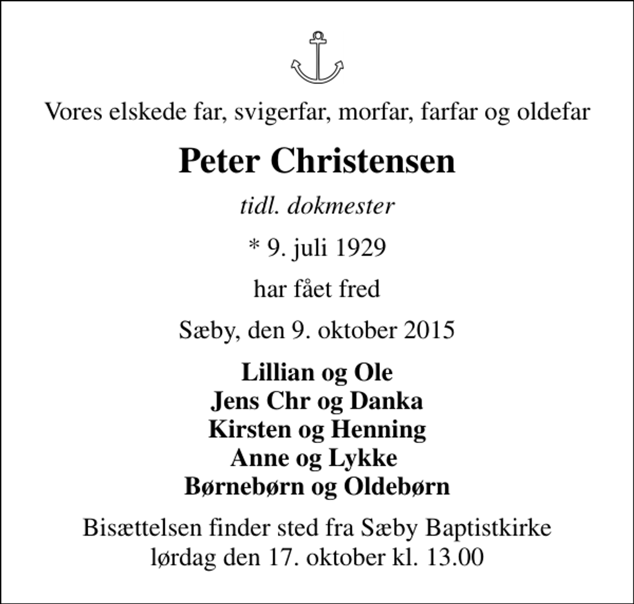 <p>Vores elskede far, svigerfar, morfar, farfar og oldefar<br />Peter Christensen<br />tidl. dokmester<br />* 9. juli 1929<br />har fået fred<br />Sæby, den 9. oktober 2015<br />Lillian og Ole Jens Chr og Danka Kirsten og Henning Anne og Lykke Børnebørn og Oldebørn<br />Bisættelsen finder sted fra Sæby Baptistkirke lørdag den 17. oktober kl. 13.00</p>