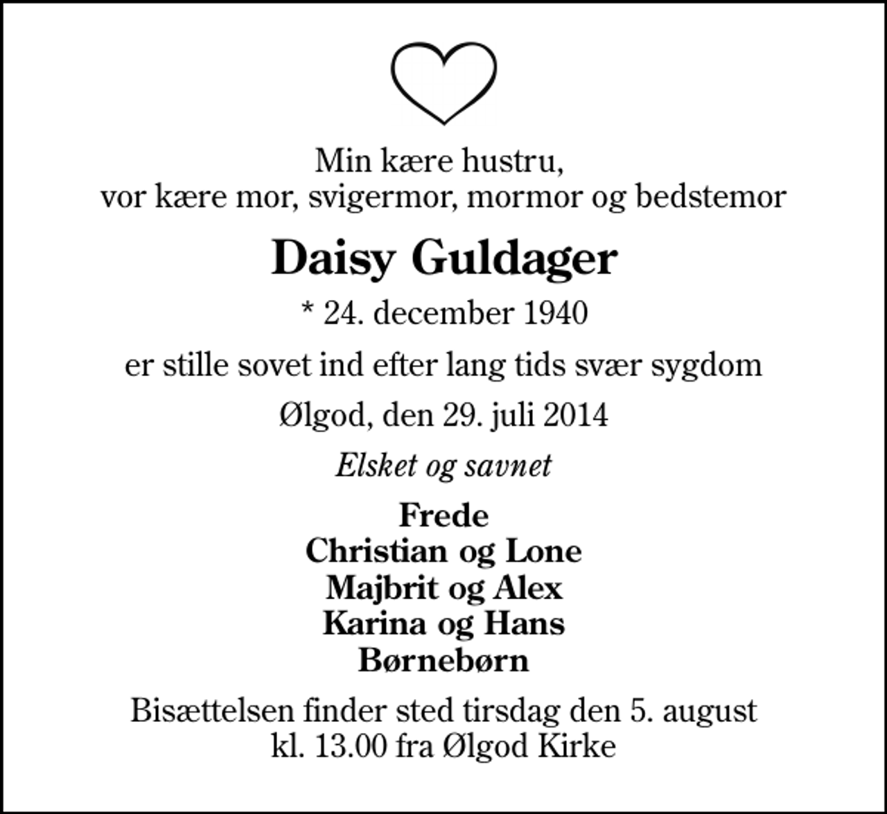 <p>Min kære hustru, vor kære mor, svigermor, mormor og bedstemor<br />Daisy Guldager<br />* 24. december 1940<br />er stille sovet ind efter lang tids svær sygdom<br />Ølgod, den 29. juli 2014<br />Elsket og savnet<br />Frede Christian og Lone Majbrit og Alex Karina og Hans Børnebørn<br />Bisættelsen finder sted tirsdag den 5. august kl. 13.00 fra Ølgod Kirke</p>