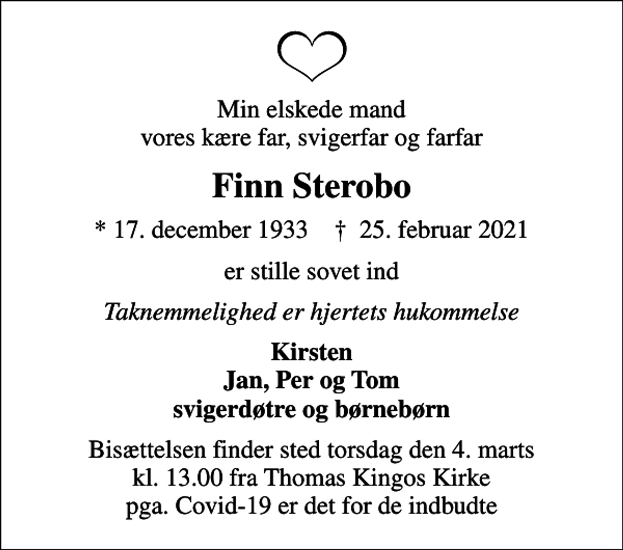 <p>Min elskede mand vores kære far, svigerfar og farfar<br />Finn Sterobo<br />* 17. december 1933 ✝ 25. februar 2021<br />er stille sovet ind<br />Taknemmelighed er hjertets hukommelse<br />Kirsten Jan, Per og Tom svigerdøtre og børnebørn<br />Bisættelsen finder sted torsdag den 4. marts kl. 13.00 fra Thomas Kingos Kirke pga. Covid-19 er det for de indbudte</p>