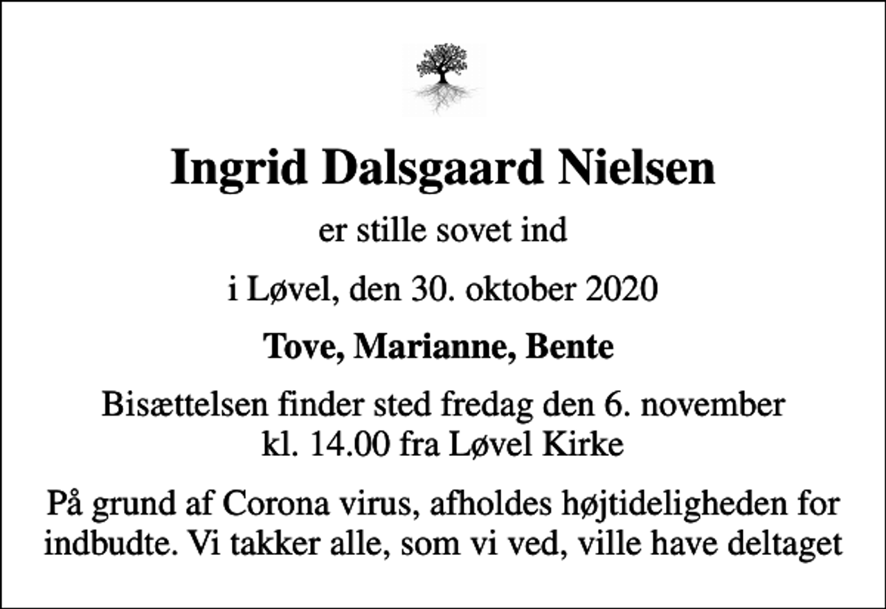 <p>Ingrid Dalsgaard Nielsen<br />er stille sovet ind<br />i Løvel, den 30. oktober 2020<br />Tove, Marianne, Bente<br />Bisættelsen finder sted fredag den 6. november kl. 14.00 fra Løvel Kirke<br />På grund af Corona virus, afholdes højtideligheden for indbudte. Vi takker alle, som vi ved, ville have deltaget</p>