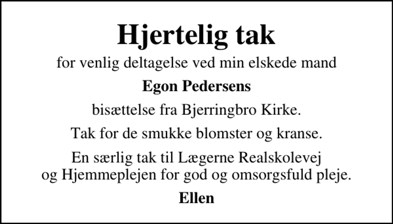 <p>Hjertelig tak<br />for venlig deltagelse ved min elskede mand<br />Egon Pedersens<br />bisættelse fra Bjerringbro Kirke.<br />Tak for de smukke blomster og kranse.<br />En særlig tak til Lægerne Realskolevej og Hjemmeplejen for god og omsorgsfuld pleje.<br />Ellen</p>