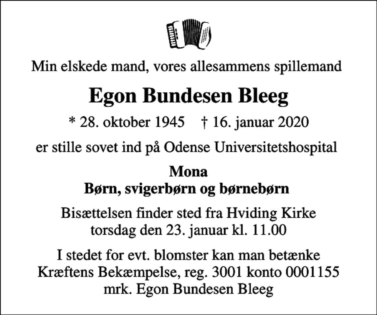<p>Min elskede mand, vores allesammens spillemand<br />Egon Bundesen Bleeg<br />* 28. oktober 1945 ✝ 16. januar 2020<br />er stille sovet ind på Odense Universitetshospital<br />Mona Børn, svigerbørn og børnebørn<br />Bisættelsen finder sted fra Hviding Kirke torsdag den 23. januar kl. 11.00<br />I stedet for evt. blomster kan man betænke<br />Kræftens Bekæmpelse reg.3001konto0001155mrk. Egon Bundesen<br />Bleeg</p>