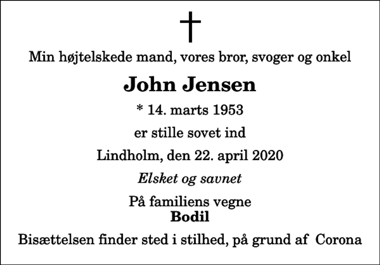 <p>Min højtelskede mand, vores bror, svoger og onkel<br />John Jensen<br />* 14. marts 1953<br />er stille sovet ind<br />Lindholm, den 22. april 2020<br />Elsket og savnet<br />På familiens vegne<br />Bodil<br />Bisættelsen finder sted i stilhed, på grund af Corona</p>
