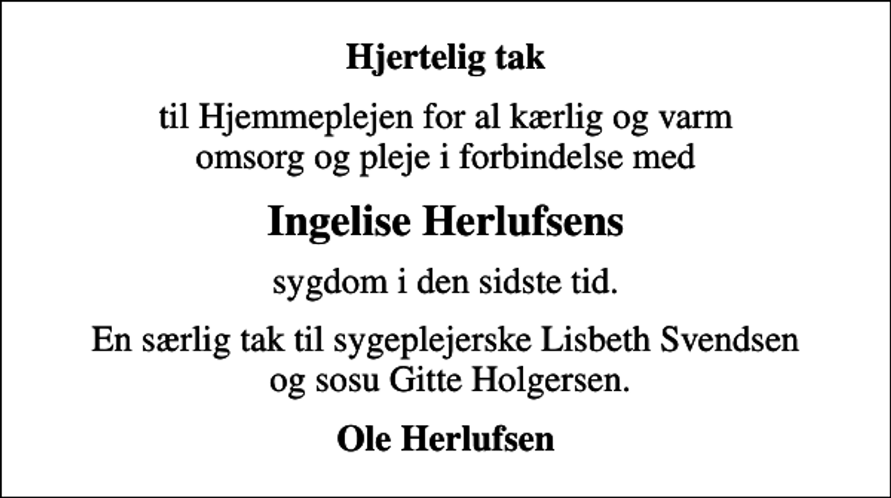 <p>Hjertelig tak<br />til Hjemmeplejen for al kærlig og varm omsorg og pleje i forbindelse med<br />Ingelise Herlufsens<br />sygdom i den sidste tid.<br />En særlig tak til sygeplejerske Lisbeth Svendsen og sosu Gitte Holgersen.<br />Ole Herlufsen</p>