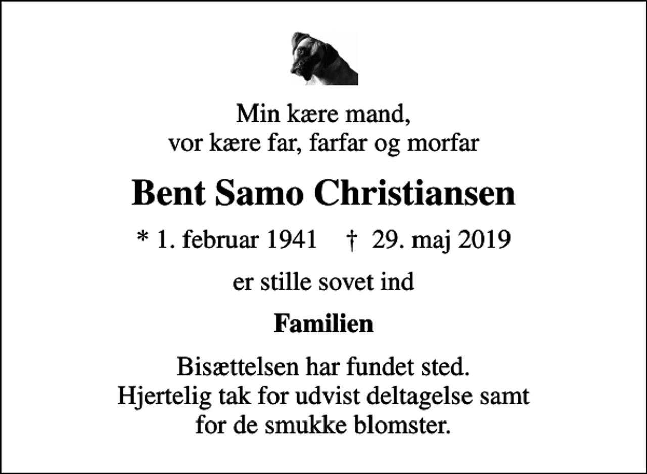 <p>Min kære mand, vor kære far, farfar og morfar<br />Bent Samo Christiansen<br />* 1. februar 1941 ✝ 29. maj 2019<br />er stille sovet ind<br />Familien<br />Bisættelsen har fundet sted. Hjertelig tak for udvist deltagelse samt for de smukke blomster.</p>