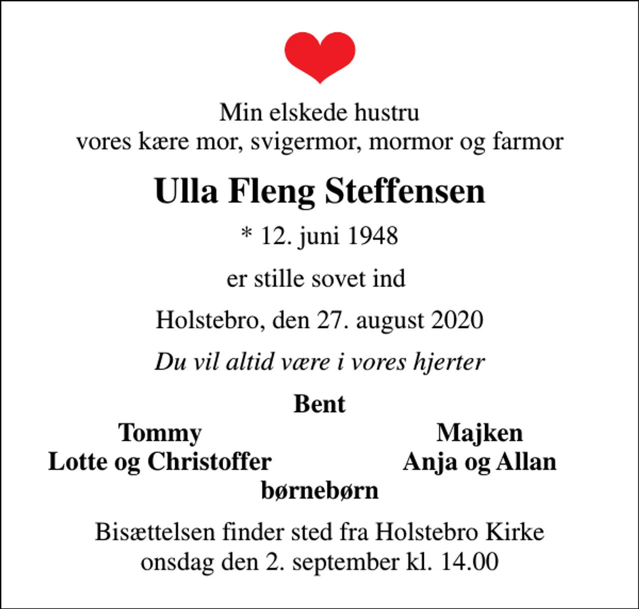 <p>Min elskede hustru vores kære mor, svigermor, mormor og farmor<br />Ulla Fleng Steffensen<br />* 12. juni 1948<br />er stille sovet ind<br />Holstebro, den 27. august 2020<br />Du vil altid være i vores hjerter<br />Bent<br />Tommy<br />Majken<br />Lotte og Christoffer<br />Anja og Allan<br />Bisættelsen finder sted fra Holstebro Kirke onsdag den 2. september kl. 14.00</p>