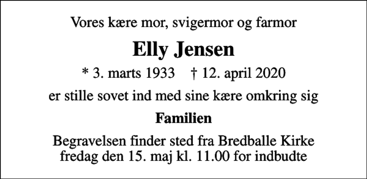 <p>Vores kære mor, svigermor og farmor<br />Elly Jensen<br />* 3. marts 1933 ✝ 12. april 2020<br />er stille sovet ind med sine kære omkring sig<br />Familien<br />Begravelsen finder sted fra Bredballe Kirke fredag den 15. maj kl. 11.00 for indbudte</p>