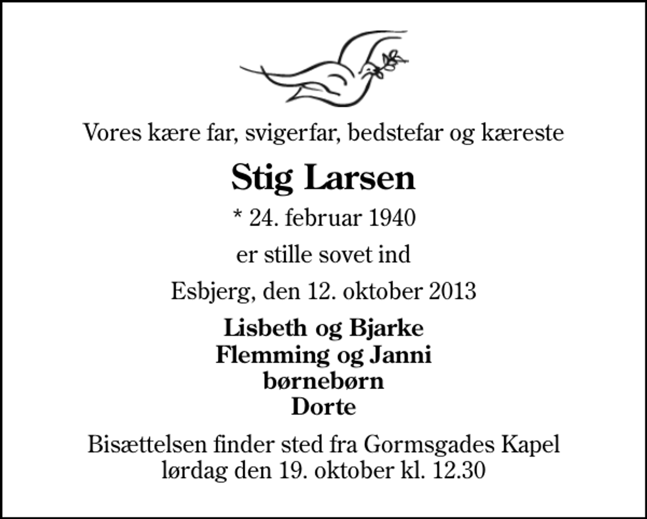 <p>Vores kære far, svigerfar, bedstefar og kæreste<br />Stig Larsen<br />* 24. februar 1940<br />er stille sovet ind<br />Esbjerg, den 12. oktober 2013<br />Lisbeth og Bjarke Flemming og Janni børnebørn Dorte<br />Bisættelsen finder sted fra Gormsgades Kapel lørdag den 19. oktober kl. 12.30</p>