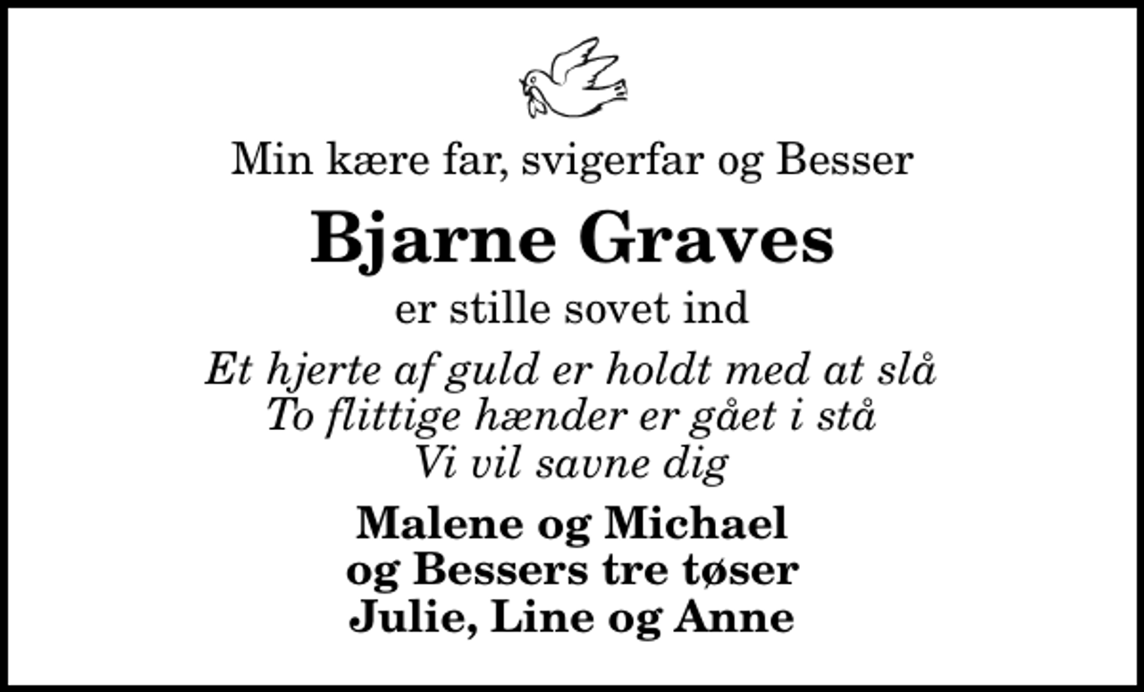 <p>Min kære far, svigerfar og Besser<br />Bjarne Graves<br />er stille sovet ind<br />Et hjerte af guld er holdt med at slå To flittige hænder er gået i stå Vi vil savne dig<br />Malene og Michael og Bessers tre tøser Julie, Line og Anne</p>