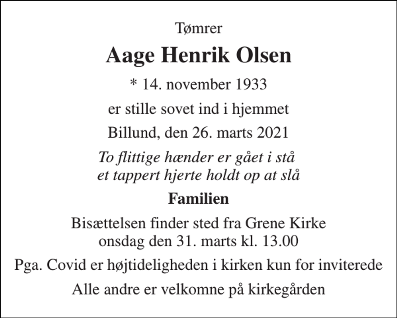 <p>Tømrer<br />Aage Henrik Olsen<br />*​ 14. november 1933<br />er stille sovet ind i hjemmet<br />Billund, den 26. marts 2021<br />To flittige hænder er gået i stå et tappert hjerte holdt op at slå<br />Familien<br />Bisættelsen​ finder sted fra Grene Kirke​ onsdag den 31. marts​ kl. 13.00<br />Pga. Covid er højtideligheden i kirken kun for inviterede<br />Alle andre er velkomne på kirkegården</p>