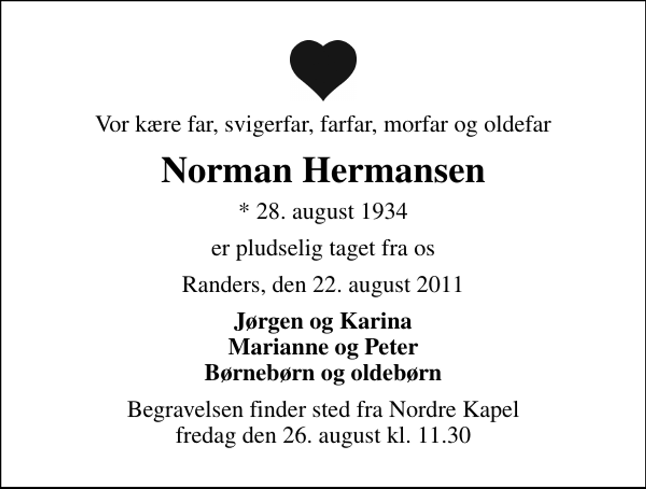 <p>Vor kære far, svigerfar, farfar, morfar og oldefar<br />Norman Hermansen<br />* 28. august 1934<br />er pludselig taget fra os<br />Randers, den 22. august 2011<br />Jørgen og Karina Marianne og Peter Børnebørn og oldebørn<br />Begravelsen finder sted fra Nordre Kapel fredag den 26. august kl. 11.30</p>